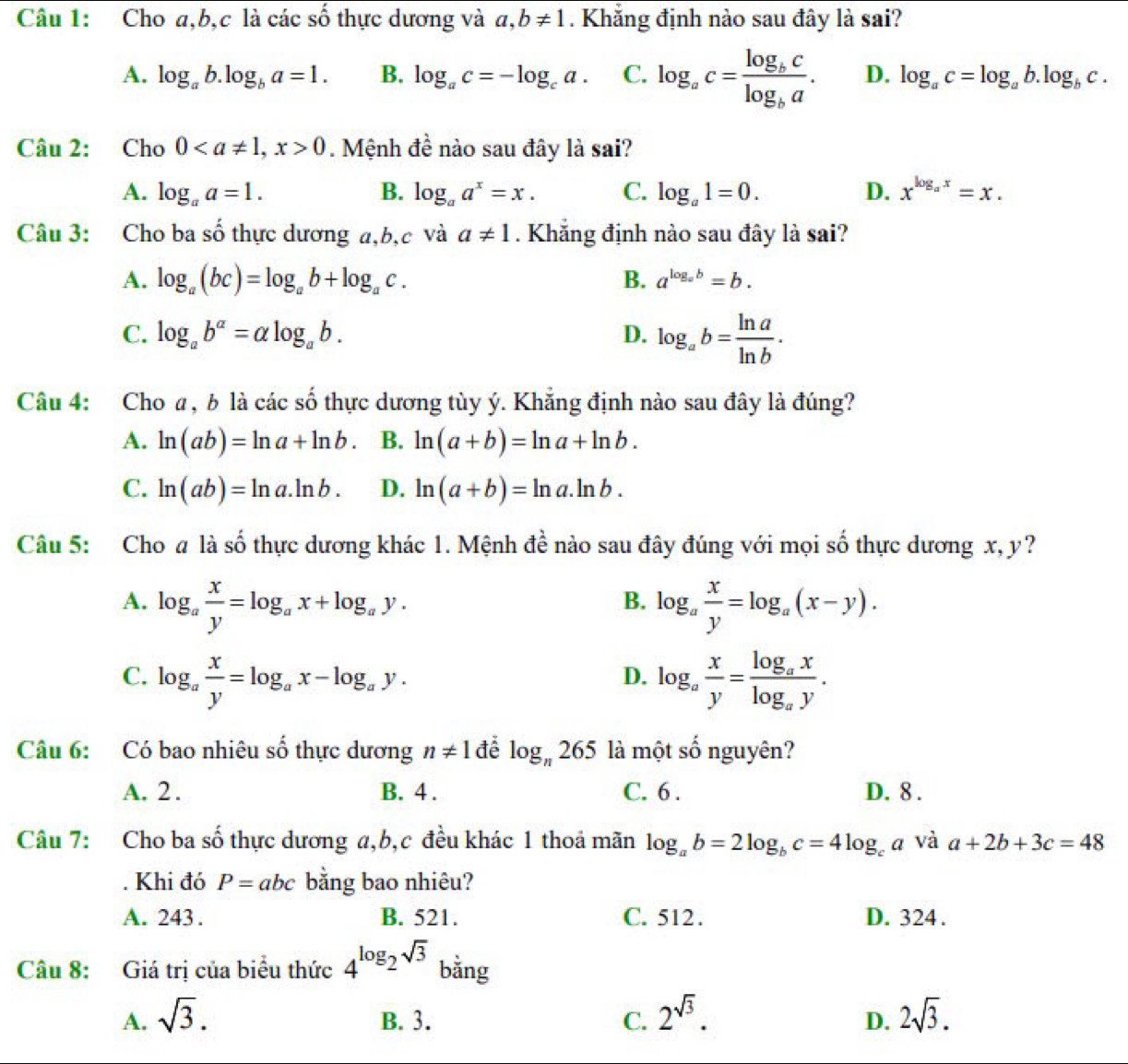 Cho a,b,c là các số thực dương và a,b!= 1. Khẳng định nào sau đây là sai?
A. log _ab.log _ba=1. B. log _ac=-log _ca. C. log _ac=frac log _bclog _ba. D. log _ac=log _ab.log _bc.
Câu 2: Cho 00. Mệnh đề nào sau đây là sai?
A. log _aa=1. B. log _aa^x=x. C. log _a1=0. D. x^(log _a)x=x.
Câu 3: Cho ba số thực dương a,b,c và a!= 1. Khẳng định nào sau đây là sai?
A. log _a(bc)=log _ab+log _ac. B. a^(log _a)b=b.
C. log _ab^a=alpha log _ab. D. log _ab= ln a/ln b .
Câu 4: Cho a, b là các số thực dương tùy ý. Khẳng định nào sau đây là đúng?
A. ln (ab)=ln a+ln b. B. ln (a+b)=ln a+ln b.
C. ln (ab)=ln a.ln b. D. ln (a+b)=ln a.ln b.
Câu 5: Cho # là số thực dương khác 1. Mệnh đề nào sau đây đúng với mọi số thực dương x, y?
A. log _a x/y =log _ax+log _ay. log _a x/y =log _a(x-y).
B.
C. log _a x/y =log _ax-log _ay. log _a x/y =frac log _axlog _ay.
D.
Câu 6: Có bao nhiêu số thực dương n!= 1 để log _n265 là một số nguyên?
A. 2. B. 4 . C. 6 . D. 8 .
Câu 7: Cho ba số thực dương a,b,c đều khác 1 thoả mãn log _ab=2log _bc=4log _ca và a+2b+3c=48. Khi đó P=abc bằng bao nhiêu?
A. 243 . B. 521. C. 512. D. 324 .
Câu 8: Giá trị của biểu thức 4^(log _2)sqrt(3) bằng
A. sqrt(3). B. 3. C. 2^(sqrt(3)). 2sqrt(3).
D.