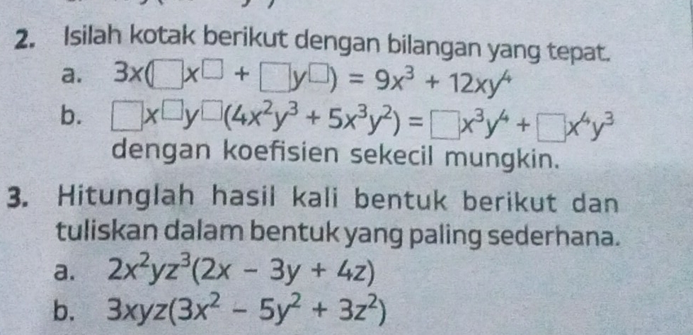 Isilah kotak berikut dengan bilangan yang tepat. 
a. 3x(□ x^(□)+□ y□ )=9x^3+12xy^4
b. □ x^(□)y^(□)(4x^2y^3+5x^3y^2)=□ x^3y^4+□ x^4y^3
dengan koefisien sekecil mungkin. 
3. Hitunglah hasil kali bentuk berikut dan 
tuliskan dalam bentuk yang paling sederhana. 
a. 2x^2yz^3(2x-3y+4z)
b. 3xyz(3x^2-5y^2+3z^2)