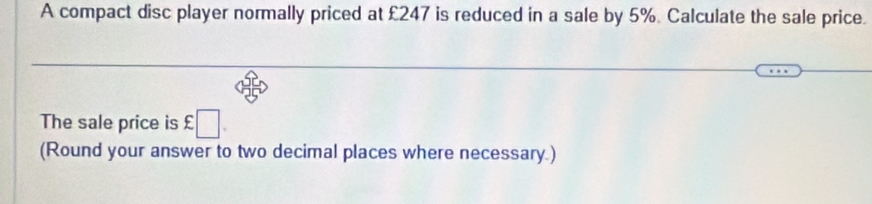 A compact disc player normally priced at £247 is reduced in a sale by 5%. Calculate the sale price. 
The sale price is £□
(Round your answer to two decimal places where necessary.)