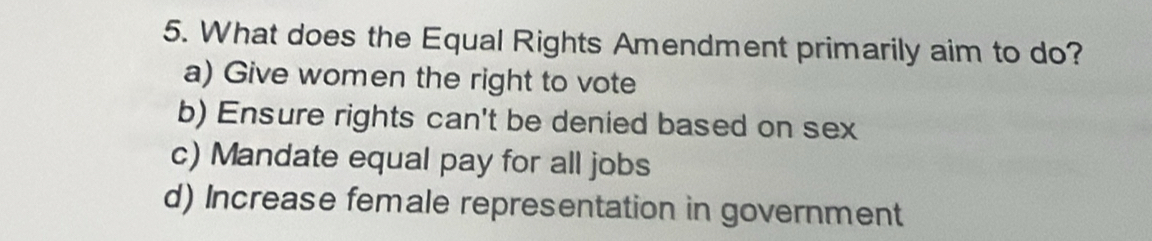 What does the Equal Rights Amendment primarily aim to do?
a) Give women the right to vote
b) Ensure rights can't be denied based on sex
c) Mandate equal pay for all jobs
d) Increase female representation in government