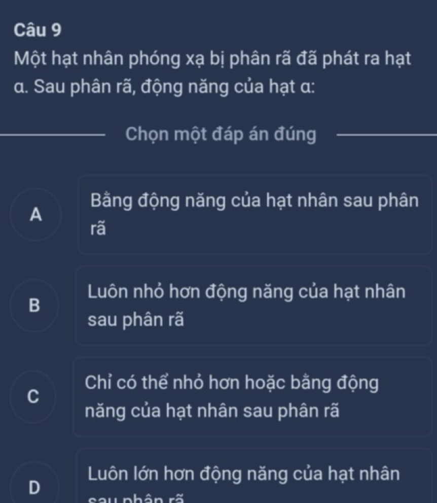 Một hạt nhân phóng xạ bị phân rã đã phát ra hạt
a. Sau phân rã, động năng của hạt α:
Chọn một đáp án đúng
Bằng động năng của hạt nhân sau phân
A
rã
Luôn nhỏ hơn động năng của hạt nhân
B
sau phân rã
Chỉ có thể nhỏ hơn hoặc bằng động
C
năng của hạt nhân sau phân rã
Luôn lớn hơn động năng của hạt nhân
D cou phân rã