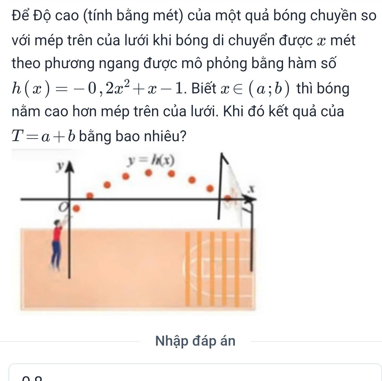 Để Độ cao (tính bằng mét) của một quả bóng chuyền so
với mép trên của lưới khi bóng di chuyển được x mét
theo phương ngang được mô phỏng bằng hàm số
h(x)=-0,2x^2+x-1. Biết x∈ (a;b) thì bóng
nằm cao hơn mép trên của lưới. Khi đó kết quả của
T=a+b bằng bao nhiêu?
Nhập đáp án