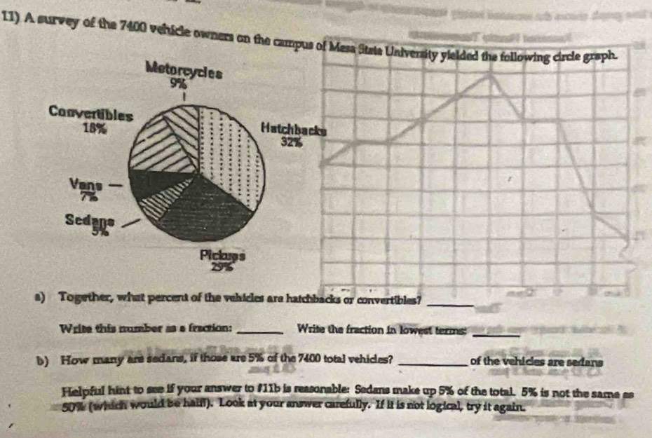 11). A survey of the 7400 vehicle owners on the campus of Mesa Stats University yielded the following circle graph. 
a) Together, what percent of the vehicles are hatchbacks or convertibles?_ 
Write this number as a fraction: _Write the fraction in lowest terms:_ 
b) How many are sedans, if those are 5% of the 7400 total vehicles? _of the vehicles are sedans 
Helpful hint to see if your answer to #11b is reasonable: Sedans make up 5% of the total. 5% is not the same es
50% (which would be haiff). Look at your answer carefully. If it is not logical, try it again.