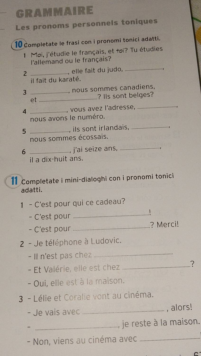 GRAMMAIRE 
Les pronoms personnels toniques 
10 Completate le frasi con i pronomi tonici adatti. 
1 Moi, j'étudie le français, et toi? Tu étudies 
_ 
l'allemand ou le français? 
2 _elle fait du judo, 
il fait du karaté. 
_3 
, nous sommes canadiens, 
_ 
? IIs sont belges? 
et 
_4 
, vous avez l'adresse,_ 
nous avons le numéro. 
_5 
, ils sont irlandais,_ 
nous sommes écossais. 
6 _j’ai seize ans,_ 
1 
il a dix-huit ans. 
11 Completate i mini-dialoghi con i pronomi tonici 
adatti. 
1 - C'est pour qui ce cadeau? 
- C'est pour 
_ 
- C’est pour _? Merci! 
2 - Je téléphone à Ludovic. 
- II n'est pas chez_ 
- Et Valérie, elle est chez_ 
? 
- Oui, elle est à la maison. 
3 - Lélie et Coralie vont au cinéma. 
- Je vais avec _, alors! 
_ 
je reste à la maison. 
- Non, viens au cinéma avec_