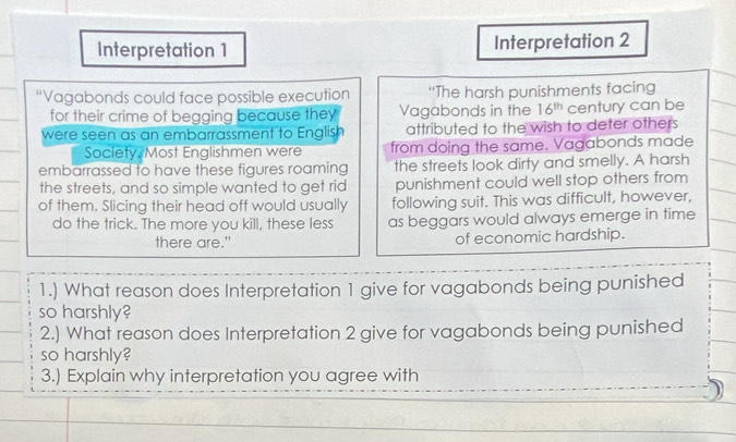 Interpretation 1 Interpretation 2 
“Vagabonds could face possible execution “The harsh punishments facing 
for their crime of begging because they Vagabonds in the 16^(th) century can be 
were seen as an embarrassment to English attributed to the wish to deter others 
Society, Most Englishmen were from doing the same. Vagabonds made 
embarrassed to have these figures roaming the streets look dirty and smelly. A harsh 
the streets, and so simple wanted to get rid punishment could well stop others from 
of them. Slicing their head off would usually following suit. This was difficult, however, 
do the trick. The more you kill, these less as beggars would always emerge in time 
there are." of economic hardship. 
1.) What reason does Interpretation 1 give for vagabonds being punished 
so harshly? 
2.) What reason does Interpretation 2 give for vagabonds being punished 
so harshly? 
3.) Explain why interpretation you agree with