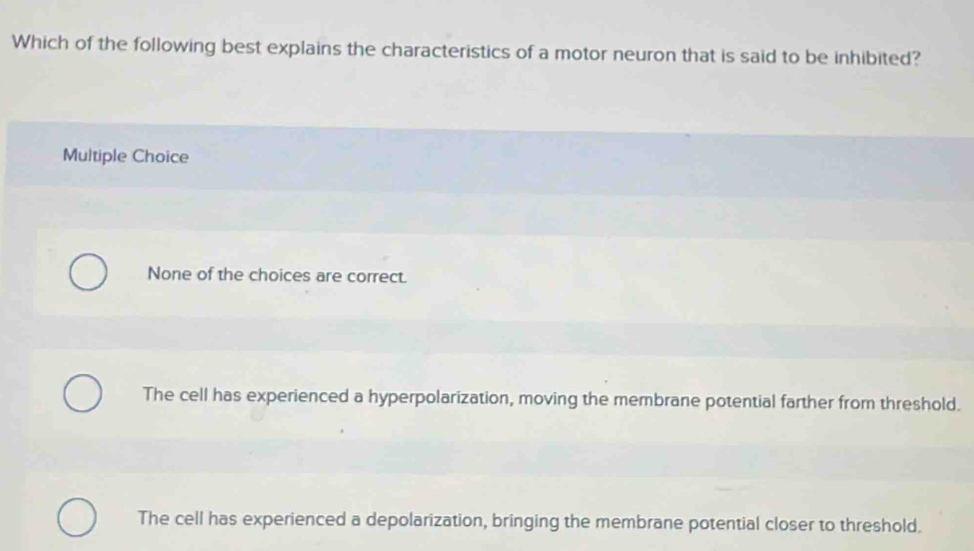 Which of the following best explains the characteristics of a motor neuron that is said to be inhibited?
Multiple Choice
None of the choices are correct.
The cell has experienced a hyperpolarization, moving the membrane potential farther from threshold.
The cell has experienced a depolarization, bringing the membrane potential closer to threshold.