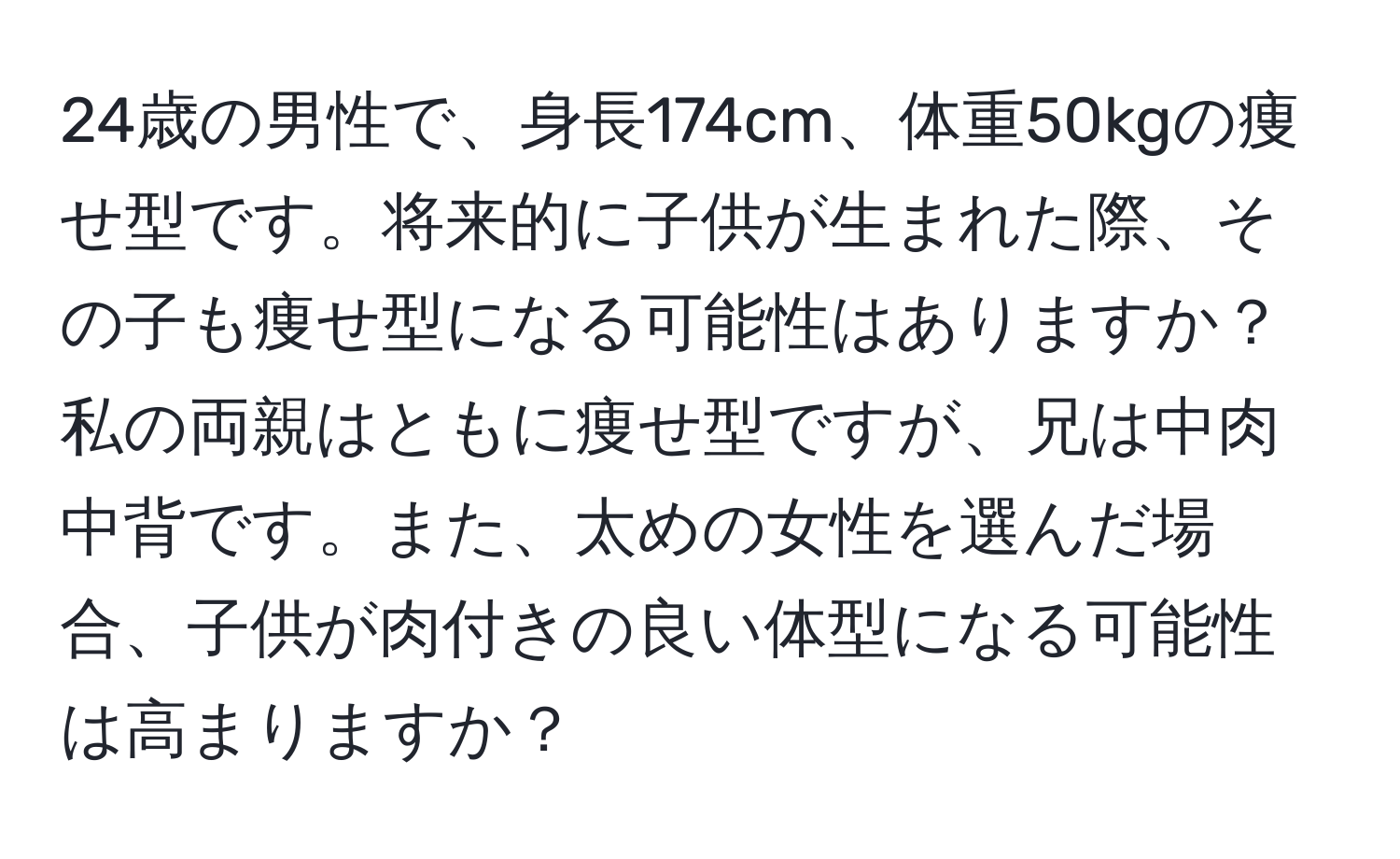 24歳の男性で、身長174cm、体重50kgの痩せ型です。将来的に子供が生まれた際、その子も痩せ型になる可能性はありますか？私の両親はともに痩せ型ですが、兄は中肉中背です。また、太めの女性を選んだ場合、子供が肉付きの良い体型になる可能性は高まりますか？