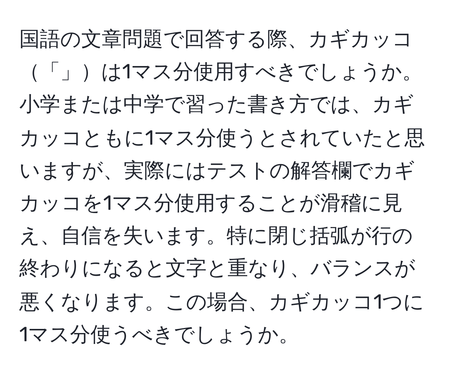 国語の文章問題で回答する際、カギカッコ「」は1マス分使用すべきでしょうか。小学または中学で習った書き方では、カギカッコともに1マス分使うとされていたと思いますが、実際にはテストの解答欄でカギカッコを1マス分使用することが滑稽に見え、自信を失います。特に閉じ括弧が行の終わりになると文字と重なり、バランスが悪くなります。この場合、カギカッコ1つに1マス分使うべきでしょうか。