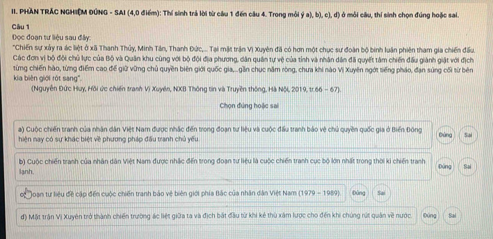 PHÀN TRÁC NGHIỆM ĐÚNG - SAI (4,0 điểm): Thí sinh trả lời từ câu 1 đến câu 4. Trong mỗi ý a), b), c), d) ở môi câu, thí sinh chọn đúng hoặc sai.
Câu 1
Đọc đoạn tư liệu sau đây:
"Chiến sự xảy ra ác liệt ở xã Thanh Thủy, Minh Tân, Thanh Đức,... Tại mặt trận Vi Xuyên đã có hơn một chục sư đoàn bộ binh luân phiên tham gia chiến đấu.
Các đơn vị bộ đội chủ lực của Bộ và Quân khu cùng với bộ đội địa phương, dân quân tự vệ của tính và nhân dân đã quyết tâm chiến đấu giành giật với địch
từng chiến hào, từng điểm cao đế giữ vững chủ quyền biên giới quốc gia,...gần chục năm ròng, chưa khi nào Vị Xuyên ngớt tiếng pháo, đạn súng cối từ bên
kia biên giới rót sang".
(Nguyễn Đức Huy, Hồi ức chiến tranh Vị Xuyên, NXB Thông tin và Truyền thông, Hà Nội, 2019, tr.66 - 67).
Chọn đúng hoặc sai
a) Cuộc chiến tranh của nhân dân Việt Nam được nhắc đến trong đoạn tư liệu và cuộc đấu tranh bảo vệ chủ quyền quốc gia ở Biến Đông
hiện nay có sự khác biệt về phương pháp đấu tranh chủ yếu. Đứng Sai
b) Cuộc chiến tranh của nhân dân Việt Nam được nhắc đến trong đoạn tư liệu là cuộc chiến tranh cục bộ lớn nhất trong thời kì chiến tranh
lạnh. Đúng Sai
o'' Hoan tư liệu đề cập đến cuộc chiến tranh bảo vệ biên giới phía Bắc của nhân dân Việt Nam (1979 - 1989). Đúng Sai
d) Mặt trận Vị Xuyên trở thành chiến trường ác liệt giữa ta và địch bắt đầu từ khi kẻ thù xâm lược cho đến khi chúng rút quân về nước. Dúng Sai