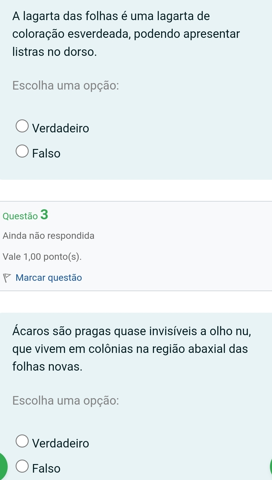 A lagarta das folhas é uma lagarta de
coloração esverdeada, podendo apresentar
listras no dorso.
Escolha uma opção:
Verdadeiro
Falso
Questão 3
Ainda não respondida
Vale 1,00 ponto(s).
Marcar questão
Ácaros são pragas quase invisíveis a olho nu,
que vivem em colônias na região abaxial das
folhas novas.
Escolha uma opção:
Verdadeiro
Falso