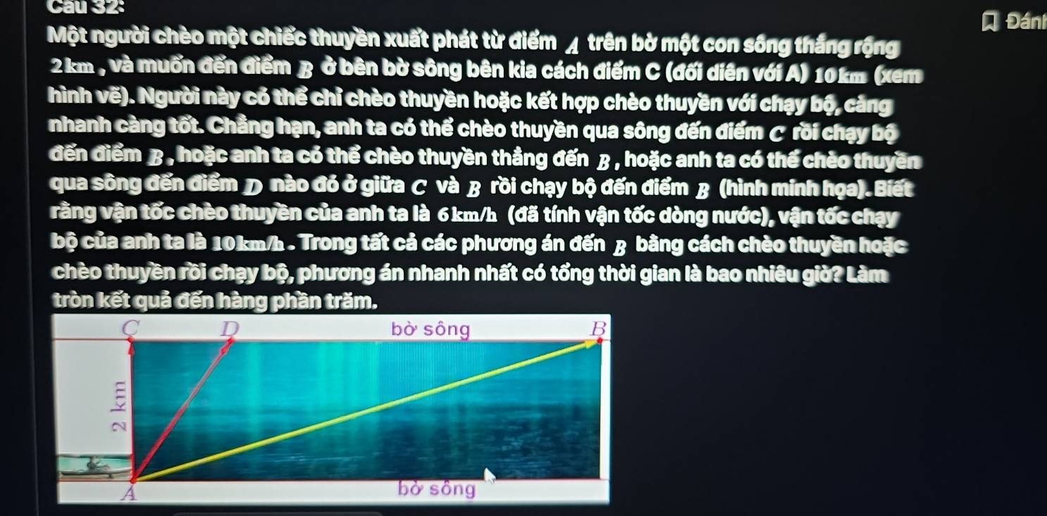 Đánh 
Một người chèo một chiếc thuyền xuất phát từ điểm ◢ trên bờ một con sống thắng rộng
2 km , và muốn đến điểm B ở bên bờ sông bên kia cách điểm C (đối diễn với A) 10km (xem 
hình vẽ). Người này có thể chỉ chèo thuyền hoặc kết hợp chèo thuyền với chạy bộ, cảng 
nhanh càng tốt. Chẳng hạn, anh ta có thể chèo thuyền qua sông đến điểm C rồi chạy bộ 
đến điểm B , hoặc anh ta có thể chèo thuyền thẳng đến β , hoặc anh ta có thể chèo thuyền 
qua sông đến điểm D nào đó ở giữa C và B rồi chạy bộ đến điểm B (hình minh họa). Biết 
vằng vận tốc chèo thuyền của anh ta là 6km/h (đã tính vận tốc dòng nước), vận tốc chạy 
bộ của anh ta là 10km/h. Trong tất cả các phương án đến β bằng cách chèo thuyền hoặc 
chèo thuyền rồi chạy bộ, phương án nhanh nhất có tổng thời gian là bao nhiêu giờ? Làm 
tròn kết quả đến hàng phần trăm.