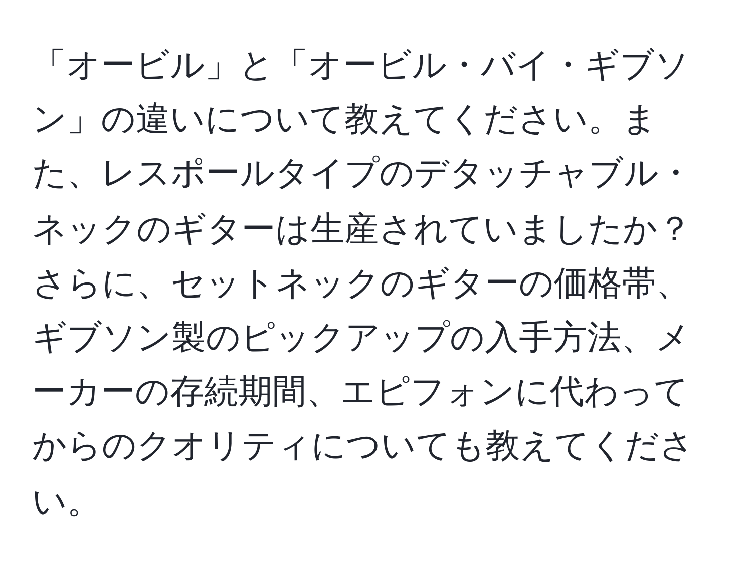 「オービル」と「オービル・バイ・ギブソン」の違いについて教えてください。また、レスポールタイプのデタッチャブル・ネックのギターは生産されていましたか？さらに、セットネックのギターの価格帯、ギブソン製のピックアップの入手方法、メーカーの存続期間、エピフォンに代わってからのクオリティについても教えてください。