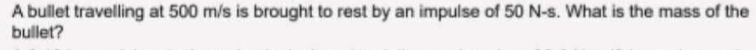 A bullet travelling at 500 m/s is brought to rest by an impulse of 50 N-s. What is the mass of the 
bullet?