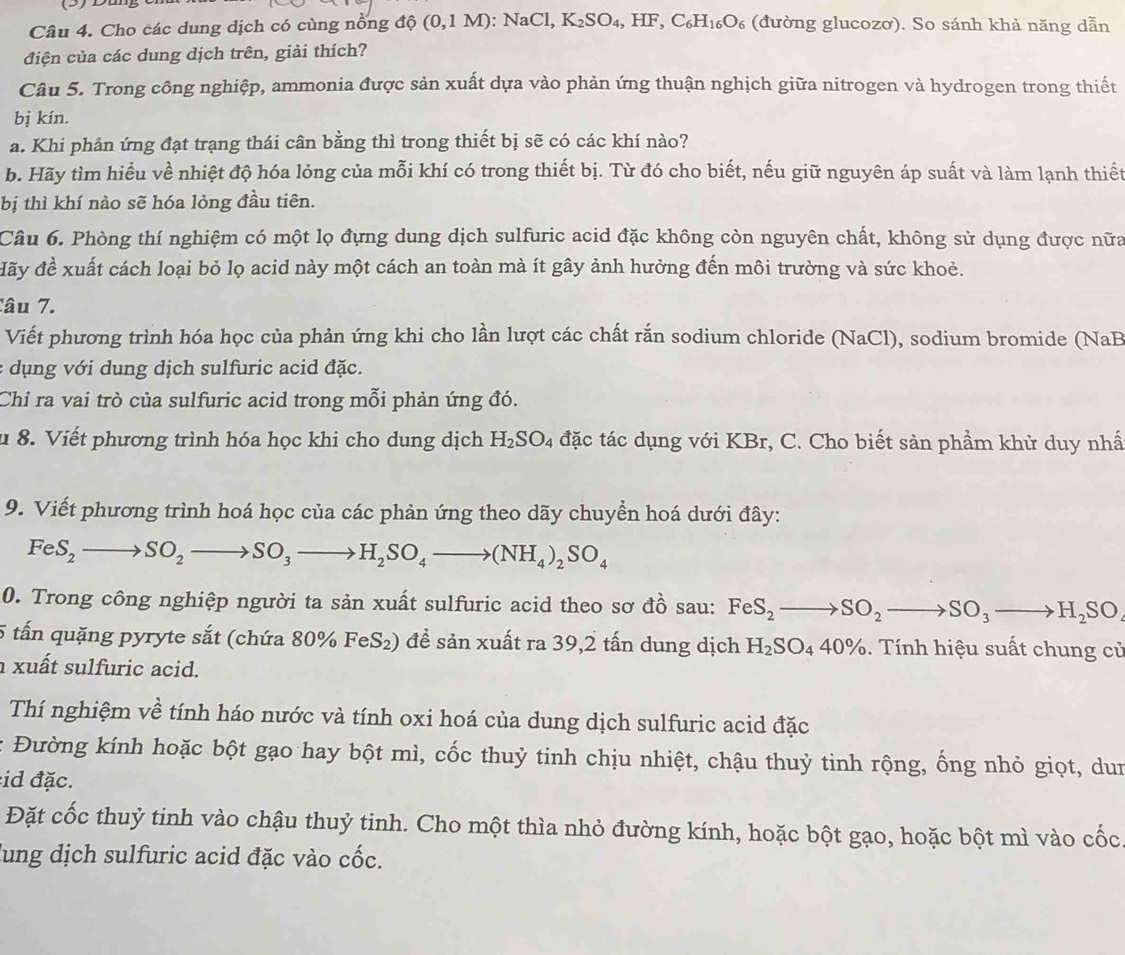 (3)D
Câu 4. Cho các dung dịch có cùng nổng dhat ?(0,1M):NaCl,K_2SO_4,HF,C_6H_16O_6 (đường glucozơ). So sánh khả năng dẫn
điện của các dung dịch trên, giải thích?
Câu 5. Trong công nghiệp, ammonia được sản xuất dựa vào phản ứng thuận nghịch giữa nitrogen và hydrogen trong thiết
bị kín.
a. Khi phản ứng đạt trạng thái cân bằng thì trong thiết bị sẽ có các khí nào?
b. Hãy tìm hiểu về nhiệt độ hóa lỏng của mỗi khí có trong thiết bị. Từ đó cho biết, nếu giữ nguyên áp suất và làm lạnh thiết
bị thì khí nào sẽ hóa lỏng đầu tiên.
Câu 6. Phòng thí nghiệm có một lọ đựng dung dịch sulfuric acid đặc không còn nguyên chất, không sử dụng được nữa
đãy đề xuất cách loại bỏ lọ acid này một cách an toàn mà ít gây ảnh hưởng đến môi trường và sức khoẻ.
Câu 7.
Viết phương trình hóa học của phản ứng khi cho lần lượt các chất rắn sodium chloride (NaCl), sodium bromide (NaB
: dụng với dung dịch sulfuric acid đặc.
Chỉ ra vai trò của sulfuric acid trong mỗi phản ứng đó.
u 8. Viết phương trình hóa học khi cho dung dịch H_2SO_4 đặc tác dụng với KBr, C. Cho biết sản phẩm khử duy nhấ
9. Viết phương trình hoá học của các phản ứng theo dãy chuyển hoá dưới đây:
FeS_2to SO_2to SO_3to H_2SO_4to (NH_4)_2SO_4
0. Trong công nghiệp người ta sản xuất sulfuric acid theo sơ đồ sau: FeS_2 to SO_2to SO_3to H_2SO_4
5 tấn quặng pyryte sắt (chứa 80% FeS₂) đề sản xuất ra 39,2 tấn dung dịch H_2SO_440% 6. Tính hiệu suất chung củ
xuất sulfuric acid.
Thí nghiệm về tính háo nước và tính oxi hoá của dung dịch sulfuric acid đặc
: Đường kính hoặc bột gạo hay bột mì, cốc thuỷ tinh chịu nhiệt, chậu thuỷ tinh rộng, ống nhỏ giọt, dun
:id đặc.
Đặt cốc thuỷ tinh vào chậu thuỷ tinh. Cho một thìa nhỏ đường kính, hoặc bột gạo, hoặc bột mì vào cốc
lung dịch sulfuric acid đặc vào cốc.