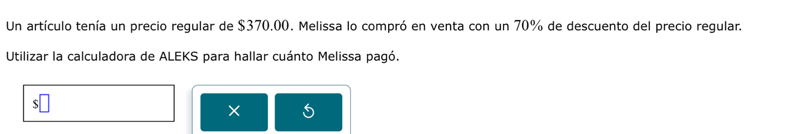 Un artículo tenía un precio regular de $370.00. Melissa lo compró en venta con un 70% de descuento del precio regular. 
Utilizar la calculadora de ALEKS para hallar cuánto Melissa pagó.
X