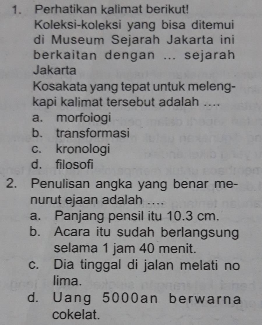 Perhatikan kalimat berikut!
Koleksi-koleksi yang bisa ditemui
di Museum Sejarah Jakarta ini
berkaitan dengan ... sejarah
Jakarta
Kosakata yang tepat untuk meleng-
kapi kalimat tersebut adalah ....
a. morfologi
b. transformasi
c. kronologi
d. filosofi
2. Penulisan angka yang benar me-
nurut ejaan adalah ....
a. Panjang pensil itu 10.3 cm.
b. Acara itu sudah berlangsung
selama 1 jam 40 menit.
c. Dia tinggal di jalan melati no
lima.
d. Uang 5000an berwarna
cokelat.