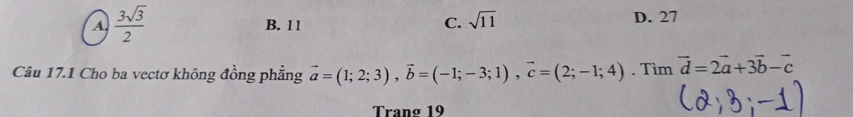 A.  3sqrt(3)/2  B. 11 C. sqrt(11)
D. 27
Câu 17.1 Cho ba vectơ không đồng phẳng vector a=(1;2;3), vector b=(-1;-3;1), vector c=(2;-1;4). Tìm vector d=2vector a+3vector b-vector c
Trang 19