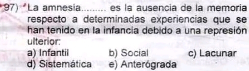 La amnesia......... es la ausencia de la memoria
respecto a determinadas experiencias que se
han tenido en la infancia debido a una represión
ulterior:
a) Infantil b) Social c) Lacunar
d) Sistemática e) Anterógrada