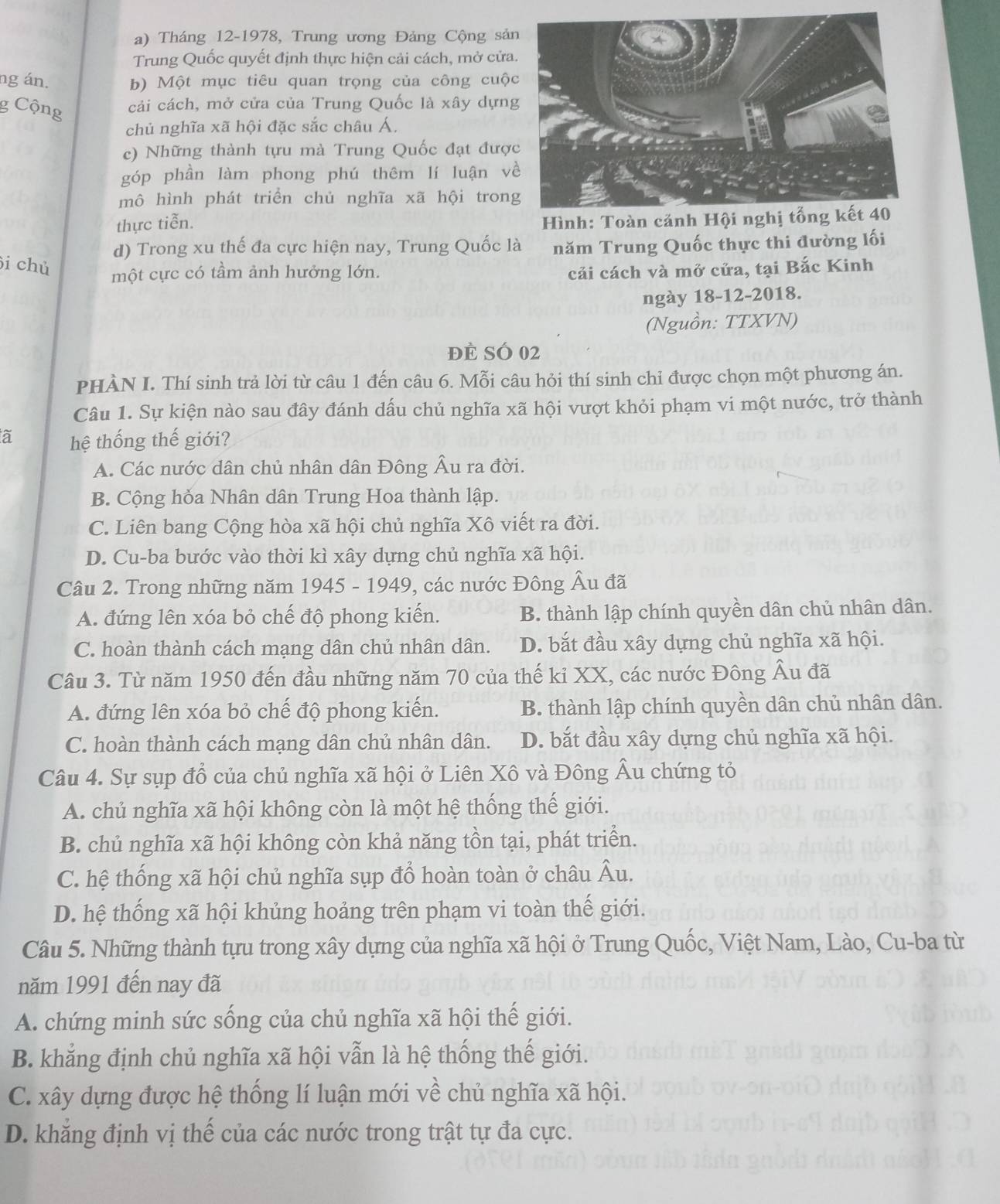 Tháng 12-1978, Trung ương Đảng Cộng sả
Trung Quốc quyết định thực hiện cải cách, mở cửa
ng án. b) Một mục tiêu quan trọng của công cuộ
g Cộng cải cách, mở cửa của Trung Quốc là xây dựn
chủ nghĩa xã hội đặc sắc châu Á.
c) Những thành tựu mà Trung Quốc đạt đượ
góp phần làm phong phú thêm lí luận v
mô hình phát triển chủ nghĩa xã hội tron
thực tiễn.
Hình: Toàn cảnh Hội nghị tổng kết 40
d) Trong xu thế đa cực hiện nay, Trung Quốc là năm Trung Quốc thực thi đường lối
i chủ
một cực có tầm ảnh hưởng lớn. cải cách và mở cửa, tại Bắc Kinh
ngày 18-12-2018.
(Nguồn: TTXVN)
đề Số 02
PHÀN I. Thí sinh trả lời từ câu 1 đến câu 6. Mỗi câu hỏi thí sinh chỉ được chọn một phương án.
Câu 1. Sự kiện nào sau đây đánh dấu chủ nghĩa xã hội vượt khỏi phạm vi một nước, trở thành
à hệ thống thế giới?
A. Các nước dân chủ nhân dân Đông Âu ra đời.
B. Cộng hỏa Nhân dân Trung Hoa thành lập.
C. Liên bang Cộng hòa xã hội chủ nghĩa Xô viết ra đời.
D. Cu-ba bước vào thời kì xây dựng chủ nghĩa xã hội.
Câu 2. Trong những năm 1945 - 1949, các nước Đông Âu đã
A. đứng lên xóa bỏ chế độ phong kiến. B. thành lập chính quyền dân chủ nhân dân.
C. hoàn thành cách mạng dân chủ nhân dân. D. bắt đầu xây dựng chủ nghĩa xã hội.
Câu 3. Từ năm 1950 đến đầu những năm 70 của thế kỉ XX, các nước Đông Âu đã
A. đứng lên xóa bỏ chế độ phong kiến. B. thành lập chính quyền dân chủ nhân dân.
C. hoàn thành cách mạng dân chủ nhân dân. D. bắt đầu xây dựng chủ nghĩa xã hội.
Câu 4. Sự sụp đổ của chủ nghĩa xã hội ở Liên Xô và Đông Âu chứng tỏ
A. chủ nghĩa xã hội không còn là một hệ thống thế giới.
B. chủ nghĩa xã hội không còn khả năng tồn tại, phát triển.
C. hệ thống xã hội chủ nghĩa sụp đổ hoàn toàn ở châu Âu.
D. hệ thống xã hội khủng hoảng trên phạm vi toàn thế giới.
Câu 5. Những thành tựu trong xây dựng của nghĩa xã hội ở Trung Quốc, Việt Nam, Lào, Cu-ba từ
năm 1991 đến nay đã
A. chứng minh sức sống của chủ nghĩa xã hội thế giới.
B. khẳng định chủ nghĩa xã hội vẫn là hệ thống thế giới.
C. xây dựng được hệ thống lí luận mới về chủ nghĩa xã hội.
D. khẳng định vị thế của các nước trong trật tự đa cực.