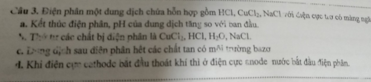 Cầu 3. Điện phân một dung dịch chứa hỗn hợp gồm HCl, CuCl_2 , NaCl với điện cực trợ có màng ngã
a. Kết thúc điện phân, pH của dung dịch tăng so với ban đầu.
S Thứ từ các chất bị điện phân là CuCl_2, HCl, H_2O, , NaCl.
c. Dong dịch sau điện phân hết các chất tan có môi trường bazơ
d. Khi điện cực cathode bắt đầu thoát khí thì ở điện cực anode nước bắt đầu điện phân.