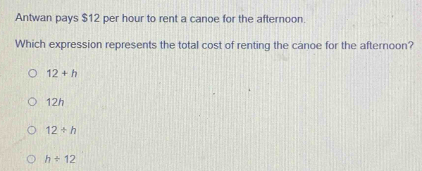 Antwan pays $12 per hour to rent a canoe for the afternoon.
Which expression represents the total cost of renting the canoe for the afternoon?
12+h
12h
12/ h
h/ 12