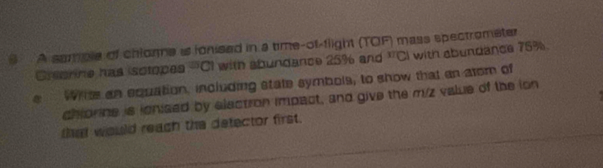 A sample of chlorme is ionised in a time-of-flight (TOF) mass spectrometer 
Creanine has isctopes -CI with abundance 25% and^(M'CJ) with abundance 75%
a White an equation, including state symbols, to show that an atom of 
chionine is ionised by electron impact, and give the m/z value of the lon 
that would reach the defector first.