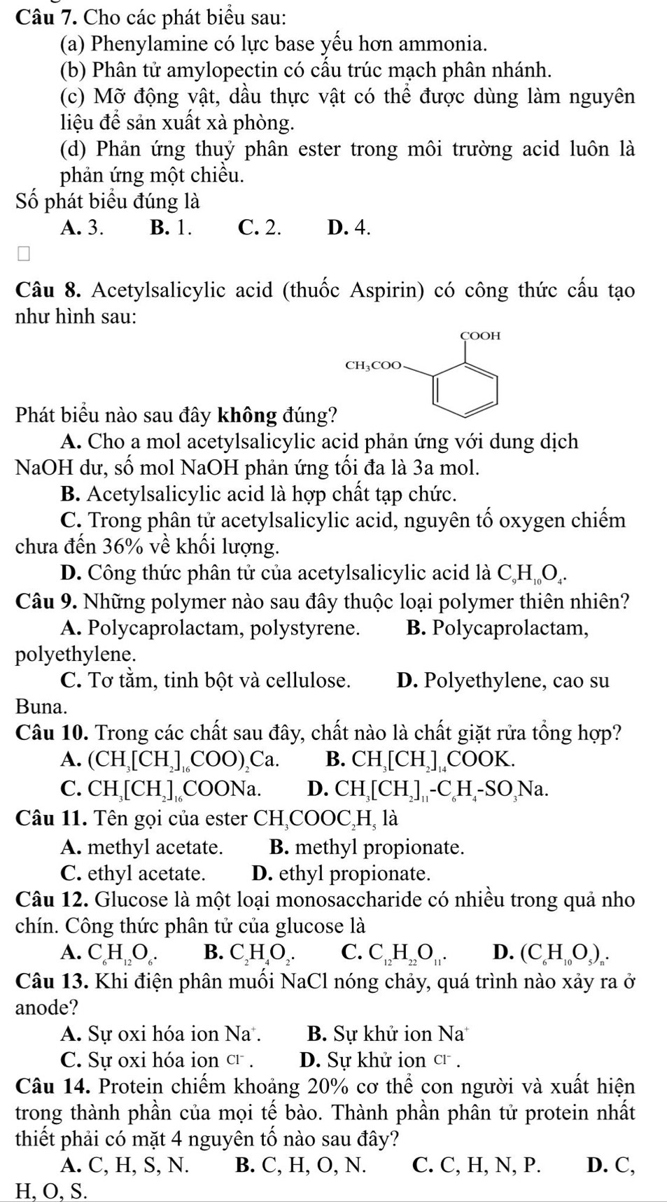 Cho các phát biểu sau:
(a) Phenylamine có lực base yếu hơn ammonia.
(b) Phân tử amylopectin có cấu trúc mạch phân nhánh.
(c) Mỡ động vật, dầu thực vật có thể được dùng làm nguyên
liệu để sản xuất xà phòng.
(d) Phản ứng thuỷ phân ester trong môi trường acid luôn là
phản ứng một chiều.
Số phát biểu đúng là
A. 3. B. 1. C. 2. D. 4.
Câu 8. Acetylsalicylic acid (thuốc Aspirin) có công thức cấu tạo
như hình sau:
Phát biểu nào sau đây không đúng
A. Cho a mol acetylsalicylic acid phản ứng với dung dịch
NaOH dư, số mol NaOH phản ứng tối đa là 3a mol.
B. Acetylsalicylic acid là hợp chất tạp chức.
C. Trong phân tử acetylsalicylic acid, nguyên tố oxygen chiếm
chưa đến 36% về khối lượng.
D. Công thức phân tử của acetylsalicylic acid là C_9H_10O_4.
Câu 9. Những polymer nào sau đây thuộc loại polymer thiên nhiên?
A. Polycaprolactam, polystyrene. B. Polycaprolactam,
polyethylene.
C. Tơ tằm, tinh bột và cellulose. D. Polyethylene, cao su
Buna.
Câu 10. Trong các chất sau đây, chất nào là chất giặt rửa tổng hợp?
A. (CH_3[CH_2]_16COO)_2Ca. B. CH_3[CH_2]_14COOK.
C. CH_3[CH_2]_1 C OONa D. CH_3[CH_2]_11-C_6H_4-SO_3Na.
Câu 11. Tên gọi của ester CH COOC I -1 là
A. methyl acetate. B. methyl propionate.
C. ethyl acetate. D. ethyl propionate.
Câu 12. Glucose là một loại monosaccharide có nhiều trong quả nho
chín. Công thức phân tử của glucose là
A. C_6H_12O_6. B. C_2H_4O_2. C. C_12H_22O_11. D. (C_6H_10O_5)_n.
Câu 13. Khi điện phân muồi NaCl nóng chảy, quá trình nào xảy ra ở
anode?
A. Sự oxi hóa ion Na . B. Sự khử ion Na
C. Sự oxi hóa ion cr . D. Sự khử ion Cl^-.
Câu 14. Protein chiếm khoảng 20% cơ thhat e con người và xuất hiện
trong thành phần của mọi tế bào. Thành phần phân tử protein nhất
thiết phải có mặt 4 nguyên tố nào sau đây?
A. C, H, S, N. B. C, H, O, N. C. C, H, N, P. D. C,
H,O, S.