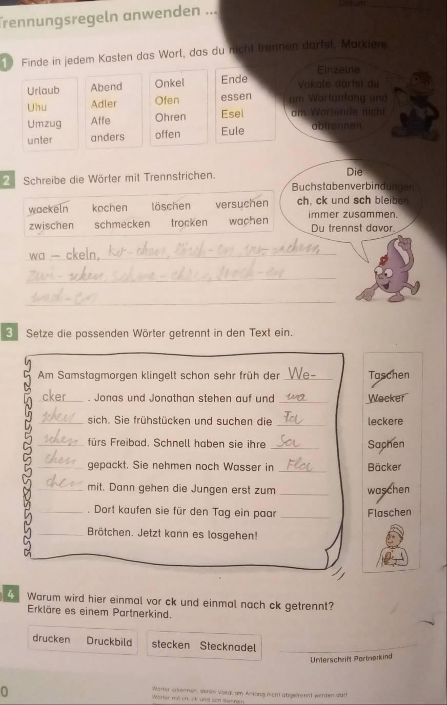 Trennungsregeln anwenden ...
Dajum_
1 Finde in jedem Kasten das Wort, das du nicht trennen darfst. Markiere
Einzelne
Urlaub Abend Onkel Ende Vokale darfsi du
Uhu Adler Ofen essen am Worlanfang und
Umzug Affe Ohren Esel am Wortende nicht
unter anders offen Eule
abtrennen.
2 Schreibe die Wörter mit Trennstrichen.
Die
Buchstabenverbindungen
wackeln kochen löschen versuchen ch, ck und sch bleiben
immer zusammen.
zwischen schmecken trocken wachen Du trennst davor.
_
_
_
3 Setze die passenden Wörter getrennt in den Text ein.
Am Samstagmorgen klingelt schon sehr früh der _Taschen
_. Jonas und Jonathan stehen auf und _Wecker
_sich. Sie frühstücken und suchen die _leckere
_fürs Freibad. Schnell haben sie ihre _Sachen
_gepackt. Sie nehmen noch Wasser in _Bäcker
_mit. Dann gehen die Jungen erst zum _waschen
_. Dort kaufen sie für den Tag ein paar _Flaschen
_Brötchen. Jetzt kann es losgehen!
4 Warum wird hier einmal vor ck und einmal nach ck getrennt?
Erkläre es einem Partnerkind.
drucken Druckbild stecken Stecknadel_
Unterschrift Partnerkind
0
Worter erkennen, deren Vokai am Anfang nicht abgetrennt werden dart
Worter mit ch. ck und sch trennen