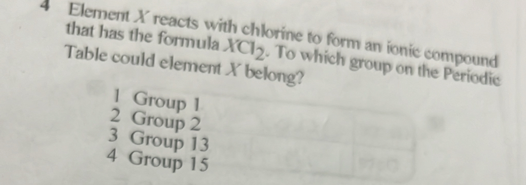 Element X reacts with chlorine to form an ionic compound
that has the formula XCl_2
Table could element X belong? . To which group on the Periodic
1 Group 1
2 Group 2
3 Group 13
4 Group 15