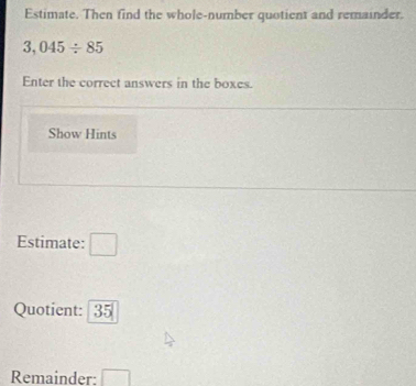 Estimate. Then find the whole-number quotient and remainder.
3,045/ 85
Enter the correct answers in the boxes. 
Show Hints 
Estimate: □
Quotient: 35
Remainder: □