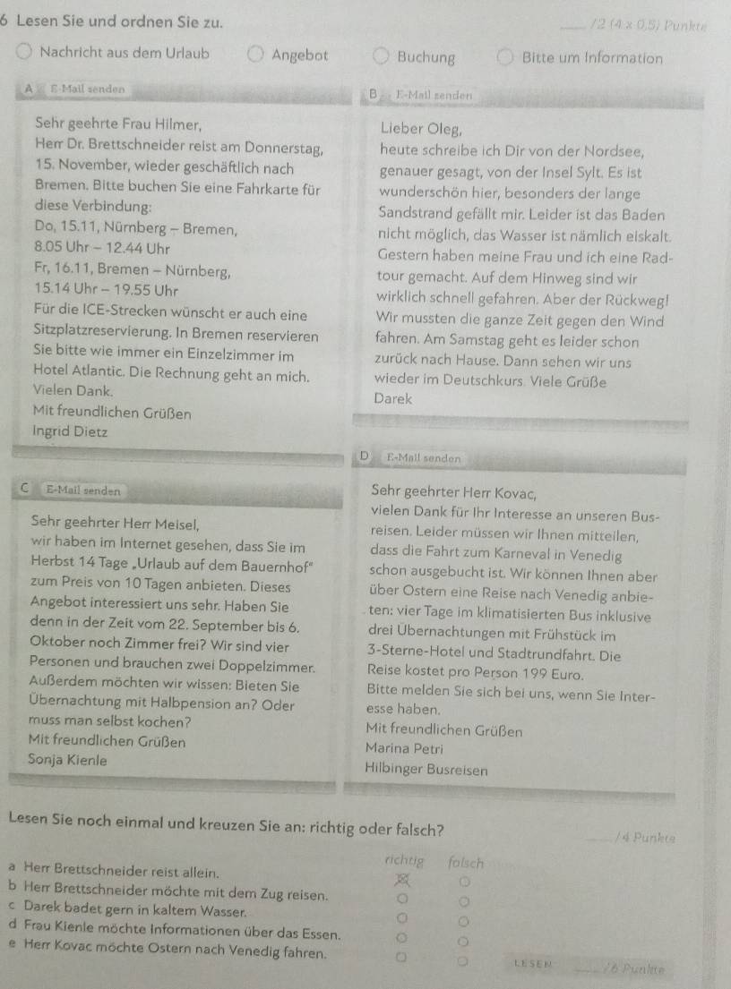 Lesen Sie und ordnen Sie zu. _/2 (4* 0.5) un k 
Nachricht aus dem Urlaub Angebot Buchung Bitte um Information
A  E-Mail senden B  E-Mail senden
Sehr geehrte Frau Hilmer, Lieber Oleg,
Herr Dr. Brettschneider reist am Donnerstag, heute schreibe ich Dir von der Nordsee,
15. November, wieder geschäftlich nach genauer gesagt, von der Insel Sylt. Es ist
Bremen. Bitte buchen Sie eine Fahrkarte für wunderschön hier, besonders der lange
diese Verbindung: Sandstrand gefällt mir. Leider ist das Baden
Do, 15.11, Nürnberg - Bremen, nicht möglich, das Wasser ist nämlich eiskalt.
8.05 Uhr - 12.44 Uhr Gestern haben meine Frau und ich eine Rad-
Fr, 16.11, Bremen - Nürnberg, tour gemacht. Auf dem Hinweg sind wir
15.14 Uhr - 19.55 Uhr wirklich schnell gefahren. Aber der Rückweg!
Für die ICE-Strecken wünscht er auch eine Wir mussten die ganze Zeit gegen den Wind
Sitzplatzreservierung. In Bremen reservieren fahren. Am Samstag geht es leider schon
Sie bitte wie immer ein Einzelzimmer im zurück nach Hause. Dann sehen wir uns
Hotel Atlantic. Die Rechnung geht an mich. wieder im Deutschkurs Viele Grüße
Vielen Dank. Darek
Mit freundlichen Grüßen
Ingrid Dietz
D E-Mall senden
C E-Mail senden Sehr geehrter Herr Kovac,
vielen Dank für Ihr Interesse an unseren Bus-
Sehr geehrter Herr Meisel, reisen. Leider müssen wir Ihnen mitteilen,
wir haben im Internet gesehen, dass Sie im dass die Fahrt zum Karneval in Venedig
Herbst 14 Tage „Urlaub auf dem Bauernhof" schon ausgebucht ist. Wir können Ihnen aber
zum Preis von 10 Tagen anbieten. Dieses über Ostern eine Reise nach Venedig anbie-
Angebot interessiert uns sehr. Haben Sie . ten: vier Tage im klimatisierten Bus inklusive
denn in der Zeit vom 22. September bis 6. drei Übernachtungen mit Frühstück im
Oktober noch Zimmer frei? Wir sind vier 3-Sterne-Hotel und Stadtrundfahrt. Die
Personen und brauchen zwei Doppelzimmer. Reise kostet pro Person 199 Euro.
Außerdem möchten wir wissen: Bieten Sie Bitte melden Sie sich bei uns, wenn Sie Inter-
Übernachtung mit Halbpension an? Oder esse haben.
muss man selbst kochen? Mit freundlichen Grüßen
Mit freundlichen Grüßen Marina Petri
Sonja Kienle Hilbinger Busreisen
Lesen Sie noch einmal und kreuzen Sie an: richtig oder falsch? _/ 4 Punkte
richtig
a Herr Brettschneider reist allein. folsch
b Herr Brettschneider möchte mit dem Zug reisen.
c Darek badet gern in kaltem Wasser.
d Frau Kienle möchte Informationen über das Essen.
e Herr Kovac möchte Ostern nach Venedig fahren. LESEN /6 Punlite