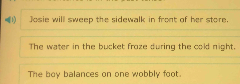 Josie will sweep the sidewalk in front of her store. 
The water in the bucket froze during the cold night. 
The boy balances on one wobbly foot.