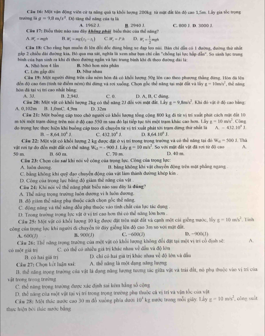 Một vận động viên cử tạ nâng quả tạ khối lượng 200kg từ mặt đất lên độ cao 1,5m. Lấy gia tốc trọng
trường là g=9,8m/s^2. Độ tăng thế năng của tạ là
A. 1962 J. B. 2940 J. C. 800 J. D. 3000 J.
Câu 17: Biểu thức nào sau dây không phải biểu thức của thế năng?
A. W_1= mgh B. W_t=mg(z_2-z_1) C. W_i=P.h D. W_1= 1/2 mgh
Câu 18: Cho rằng bạn muồn đi lên đồi dốc đúng bằng xe đạp leo núi. Bản chi dẫn có 1 đường, đường thứ nhất
gấp 2 chiều dài đường kia. Bỏ qua ma sát, nghĩa là xem như bạn chỉ cần "chống lại lực hấp dẫn". So sánh lực trung
bình của bạn sinh ra khi đi theo đường ngắn và lực trung bình khi đi theo đường dài là:
A. Nhỏ họn 4 lần B. Nhỏ họn nửa phân
C. Lớn gấp đôi D. Như nhau
Câu 19: Một người đứng trên cầu ném hòn đá có khối lượng 50g lên cao theo phương thẳng đứng. Hòn đá lên
đến độ cao 6m (tính từ điểm ném) thì dừng và rơi xuống. Chọn gốc thế năng tại mặt đất và lấy g=10m/s^2 , thế năng
hòn đá tại vị trí cao nhất bằng:
A. 3J. B. 2,94J. C. 0. D. A, B, C đúng.
Câu 20: Một vật có khối lượng 2kg có thế năng 2J đối với mặt đất. Lấy g=9,8m/s^2. Khi đó vật ở độ cao bằng:
A. 0,102m B. 1,0mC. 4,9m D. 32m
Câu 21: Một buồng cáp treo chở người có khối lượng tổng cộng 800 kg đi từ vị trí xuất phát cách mặt đất 10
m tới một trạm dừng trên núi ở độ cao 550 m sau đó lại tiếp tục tới một trạm khác cao hơn. Lấy g=10m/s^2.. Công
do trọng lực thực hiện khi buồng cáp treo di chuyển từ vị trí xuất phát tới trạm dừng thứ nhất là A. -432.10^4J.
B. -8,64.10^6J. C. 432.10^4J. D. 8,64.10^6J.
Câu 22: Một vật có khối lượng 2 kg được đặt ở vị trí trong trọng trường và có thế năng tại đó W_t1=500J. Thả
vật rơi tự do đến mặt đất có thế năng W_t2=-900J. Lấy g=10m/s^2. So với mặt đất vật đã rơi từ độ cao A.
50 m. B. 60 m. C. 70 m. D. 40 m.
Câu 23: Chọn câu sai khi nói về công của trọng lực. Công của trọng lực:
A. luôn dương.  B. bằng không khi vật chuyển động trên mặt phẳng ngang .
C. bằng không khi quỹ đạo chuyển động của vật làm thành đường khép kín .
D. Công của trọng lực bằng độ giảm thế năng của vật .
Câu 24: Khi nói về thế năng phát biểu nào sau dây là đúng?
A. Thế năng trọng trường luôn dương vì h luôn dương.
B. độ giảm thế năng phụ thuộc cách chọn gốc thế năng.
C. động năng và thế năng đều phụ thuộc vào tính chất của lực tác dụng .
D. Trong trường trọng lực vật ở vị trí cao hơn thì có thhat e năng lớn hơn .
Câu 25: Một vật có khối lượng 10 kg được đặt trên mặt đất và cạnh một cái giếng nước, lấy g=10m/s^2. Tính
công của trọng lực khi người di chuyến từ đáy giếng lên độ cao 3m so với mặt đất.
A. 600(J) B. 900(J) C. −600(J) D. −900(J)
Câu 26: Thế năng trọng trường của một vật có khối lượng không đổi đặt tại một vị trí cố định sẽ: A.
có một giá trị C. có thể có nhiều giá trị khác nhau về dấu và độ lớn
B. có hai giá trị  D. chỉ có hai giá trị khác nhau về độ lớn và đấu
Câu 27: Chọn kết luận sai: A. thế năng là một dạng năng lượng
B. thế năng trọng trường của vật là đạng năng lượng tương tác giữa vật và trái đất, nó phụ thuộc vào vị trí của
vật trong trọng trường
C. thế năng trọng trường được xác định sai kém hằng số cộng
D. thể năng của một vật tại vị trí trong trọng trường phụ thuộc cả vị trí và vận tốc của vật
Câu 28: Một thác nước cao 30 m đổ xuống phía dưới 10^4kg nước trong mỗi giây. Lấy g=10m/s^2 , công suất
thực hiện bởi thác nước bằng