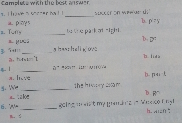 Complete with the best answer.
1. I have a soccer ball. I _soccer on weekends!
a. plays b. play
2. Tony_ to the park at night.
a. goes
b. go
3. Sam _a baseball glove.
a. haven’t b. has
4. |_
an exam tomorrow.
a. have
b. paint
5. We_
the history exam.
a. take
b. go
6. We_ going to visit my grandma in Mexico City!
b. aren’t
a. is