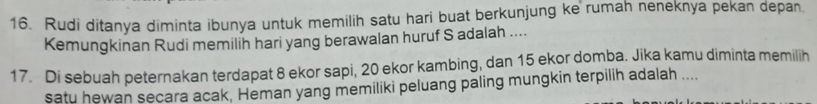 Rudi ditanya diminta ibunya untuk memilih satu hari buat berkunjung ke rumah neneknya pekan depan. 
Kemungkinan Rudi memilih hari yang berawalan huruf S adalah .... 
17. Di sebuah peternakan terdapat 8 ekor sapi, 20 ekor kambing, dan 15 ekor domba. Jika kamu diminta memilih 
satu hewan secara acak, Heman yang memiliki peluang paling mungkin terpilih adalah ....