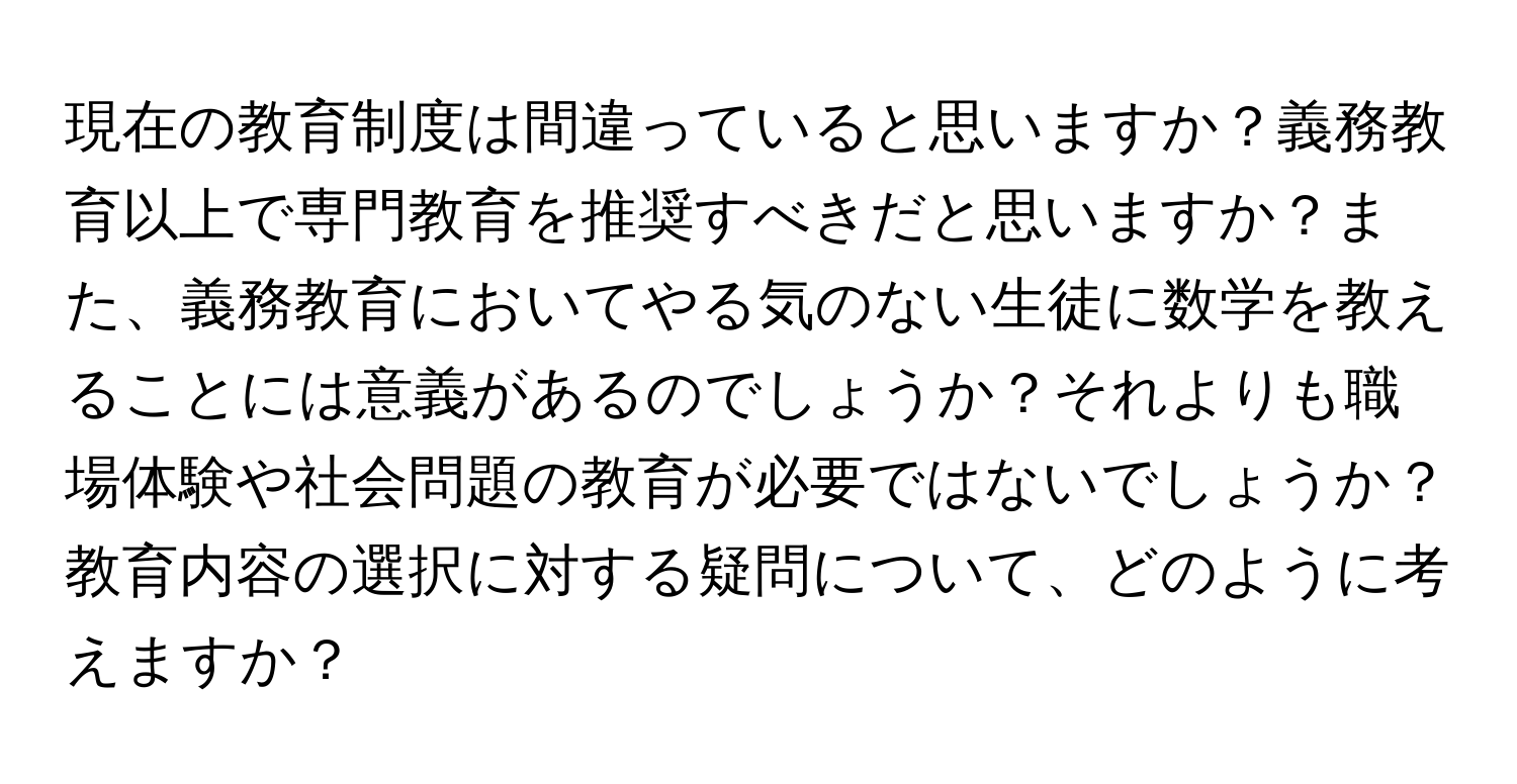 現在の教育制度は間違っていると思いますか？義務教育以上で専門教育を推奨すべきだと思いますか？また、義務教育においてやる気のない生徒に数学を教えることには意義があるのでしょうか？それよりも職場体験や社会問題の教育が必要ではないでしょうか？教育内容の選択に対する疑問について、どのように考えますか？