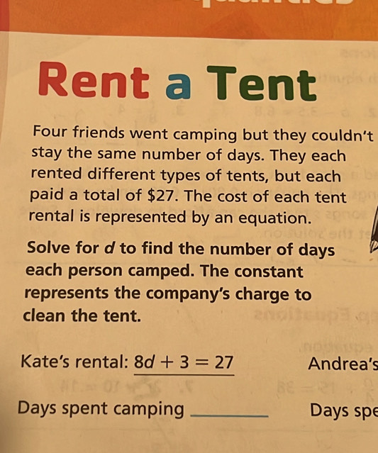 Rent a Tent 
Four friends went camping but they couldn’t 
stay the same number of days. They each 
rented different types of tents, but each 
paid a total of $27. The cost of each tent 
rental is represented by an equation. 
Solve for d to find the number of days
each person camped. The constant 
represents the company’s charge to 
clean the tent. 
Kate's rental: 8d+3=27 Andrea’s
Days spent camping _ Days spe