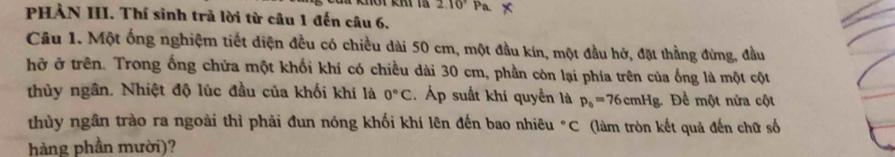 2.10^3 P 
PHẢN III. Thí sinh trả lời từ câu 1 đến câu 6. 
Câu 1. Một ống nghiệm tiết diện đều có chiều dài 50 cm, một đầu kín, một đầu hở, đặt thằng đừng, đầu 
hở ở trên. Trong ống chứa một khối khí có chiều dài 30 cm, phần còn lại phía trên của ống là một cột 
thủy ngân. Nhiệt độ lúc đầu của khối khí là 0°C. Áp suất khí quyền là p_0=76cmHg. Đề một nửa cột 
thùy ngân trào ra ngoài thì phải đun nóng khối khí lên đến bao nhiêu °C (làm tròn kết quả đến chữ số 
hàng phần mười)?