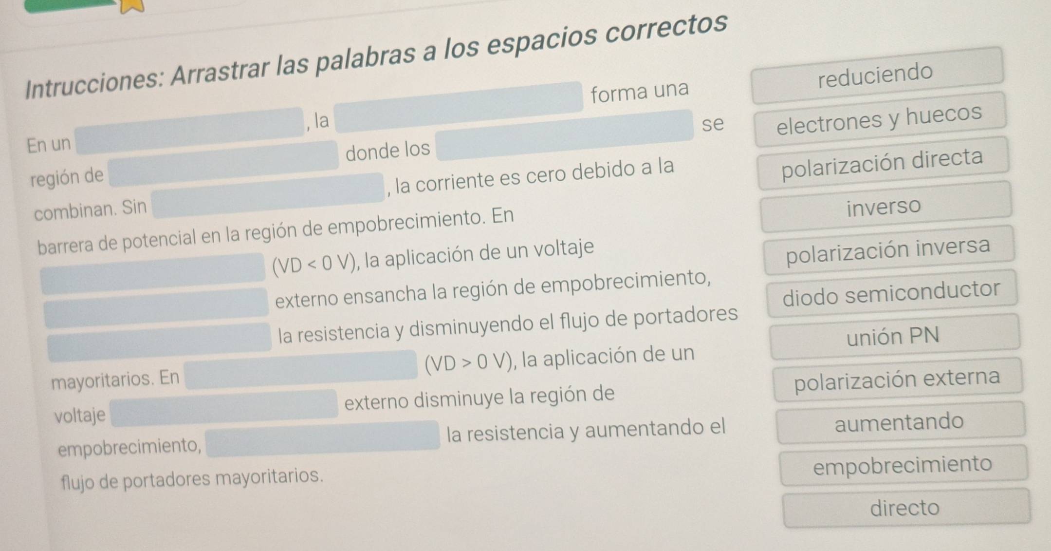 Intrucciones: Arrastrar las palabras a los espacios correctos
, la forma una reduciendo
En un se
electrones y huecos
donde los
región de
combinan. Sin , la corriente es cero debido a la
polarización directa
barrera de potencial en la región de empobrecimiento. En inverso
(VD<0V) , la aplicación de un voltaje
polarización inversa
externo ensancha la región de empobrecimiento,
diodo semiconductor
la resistencia y disminuyendo el flujo de portadores
unión PN
(VD>0V)
mayoritarios. En , la aplicación de un
voltaje externo disminuye la región de polarización externa
empobrecimiento, la resistencia y aumentando el
aumentando
flujo de portadores mayoritarios.
empobrecimiento
directo