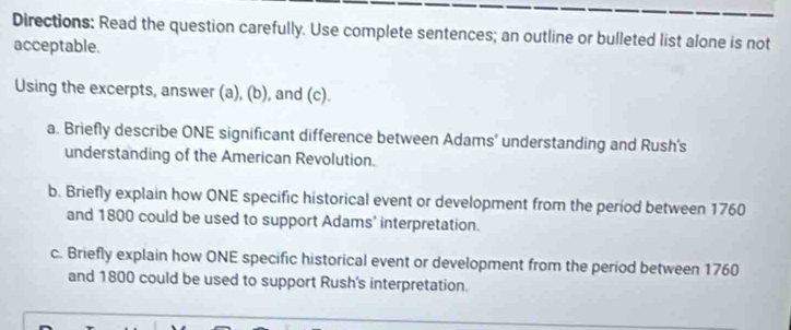 Directions: Read the question carefully. Use complete sentences; an outline or bulleted list alone is not 
acceptable. 
Using the excerpts, answer (a), (b), and (c). 
a. Briefly describe ONE significant difference between Adams' understanding and Rush's 
understanding of the American Revolution. 
b. Briefly explain how ONE specific historical event or development from the period between 1760
and 1800 could be used to support Adams’ interpretation. 
c. Briefly explain how ONE specific historical event or development from the period between 1760
and 1800 could be used to support Rush's interpretation.