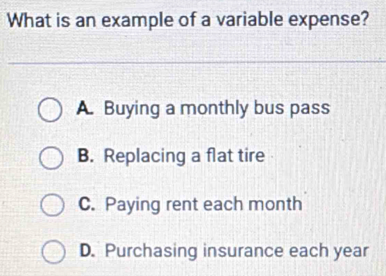 What is an example of a variable expense?
A. Buying a monthly bus pass
B. Replacing a flat tire
C. Paying rent each month
D. Purchasing insurance each year