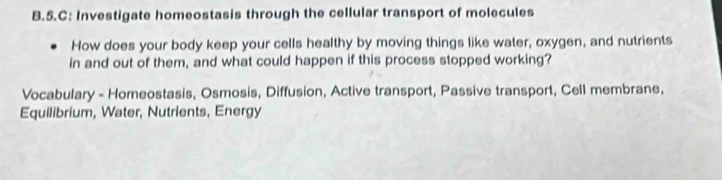 C: Investigate homeostasis through the cellular transport of molecules 
How does your body keep your cells healthy by moving things like water, oxygen, and nutrients 
in and out of them, and what could happen if this process stopped working? 
Vocabulary - Homeostasis, Osmosis, Diffusion, Active transport, Passive transport, Cell membrane, 
Equilibrium, Water, Nutrients, Energy