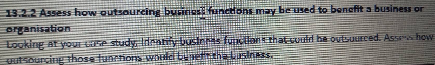 Assess how outsourcing business functions may be used to benefit a business or 
organisation 
Looking at your case study, identify business functions that could be outsourced. Assess how 
outsourcing those functions would benefit the business.