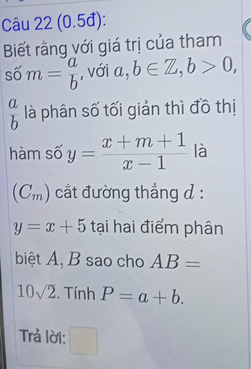 (0.5đ): 
Biết rằng với giá trị của tham
shat om= a/b  , với a, b∈ Z, b>0,
 a/b  là phân số tối giản thì đồ thị 
hàm số y= (x+m+1)/x-1  là 
(Cm) cắt đường thắng d :
y=x+5 tại hai điểm phân 
biệt A, B sao cho AB=
10sqrt(2). Tính P=a+b. 
Trả lời: □