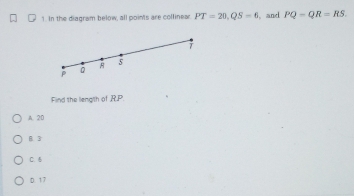 In the diagram below, all points are collinear PT=20, QS=6 , and PQ-QR=RS.
T
5
P
Q
Find the liength of R. P
A. 20
B. 3
C. 5
D. 17