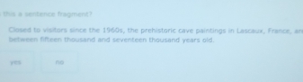 this a sentence fragment?
Closed to visitors since the 1960s, the prehistoric cave paintings in Lascaux, France, an
between fifteen thousand and seventeen thousand years old
yes no