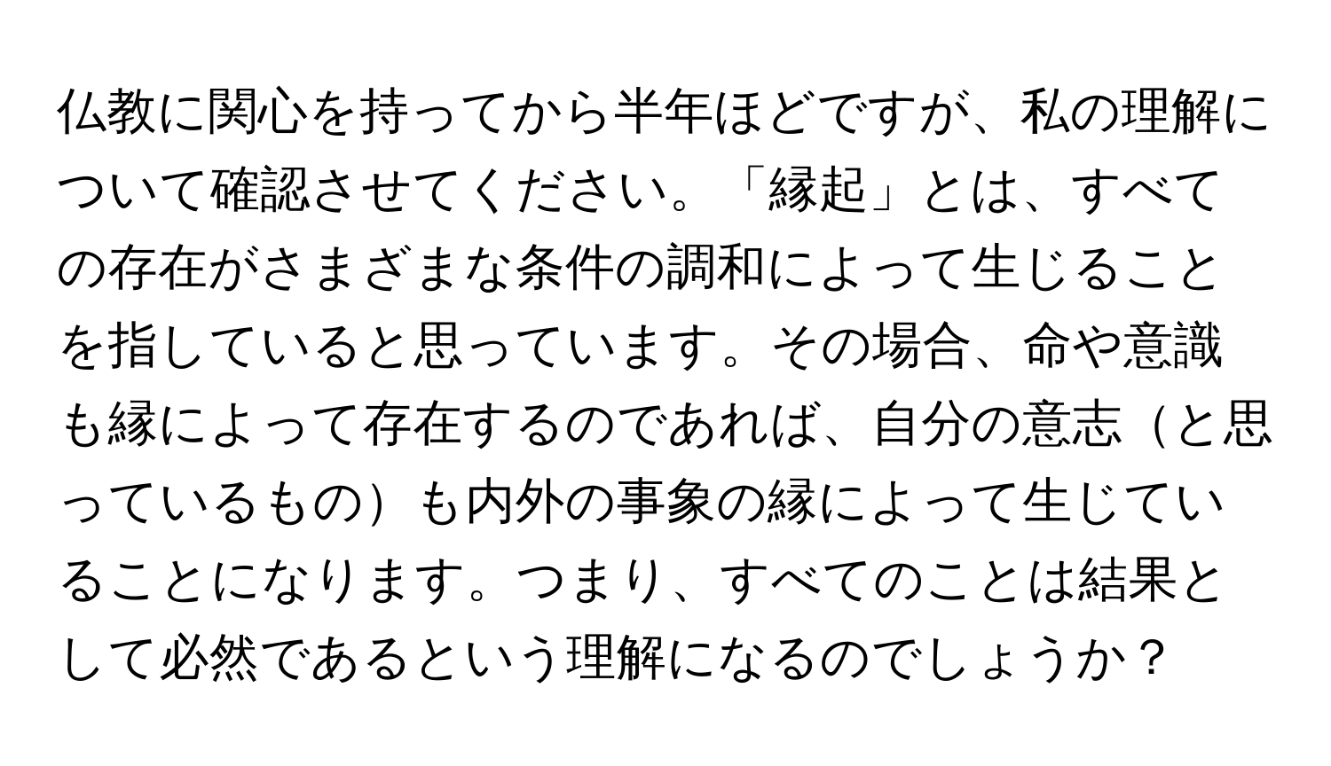 仏教に関心を持ってから半年ほどですが、私の理解について確認させてください。「縁起」とは、すべての存在がさまざまな条件の調和によって生じることを指していると思っています。その場合、命や意識も縁によって存在するのであれば、自分の意志と思っているものも内外の事象の縁によって生じていることになります。つまり、すべてのことは結果として必然であるという理解になるのでしょうか？