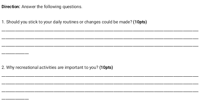 Direction: Answer the following questions. 
1. Should you stick to your daily routines or changes could be made? (10pts) 
_ 
_ 
_ 
_ 
2. Why recreational activities are important to you? (10pts) 
_ 
_ 
_ 
_