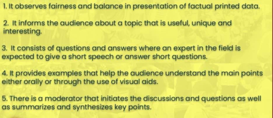 It observes fairness and balance in presentation of factual printed data. 
2. It informs the audience about a topic that is useful, unique and 
interesting. 
3. It consists of questions and answers where an expert in the field is 
expected to give a short speech or answer short questions. 
4. It provides examples that help the audience understand the main points 
either orally or through the use of visual aids. 
5. There is a moderator that initiates the discussions and questions as well 
as summarizes and synthesizes key points.