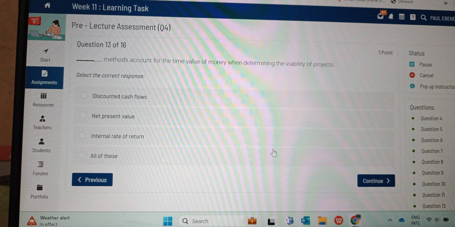 Dineou
»
Week 11 : Learning Task
PAULEBENE
Pre - Lecture Assessment (Q4)
Question 13 of 16
1 Point Status
Start _methods account for the time value of money when determining the viability of projects
Pause
Select the correct response: Cancel
Assignments
Pop up instructio
Discounted cash flows
Resources
Questions
Net present value Question 4
Teachers Question 5
Internal rate of return
Question 6
Students Question 7
All of these
Question 8
Forums Question 9
< Previous Continue Question 10
Portfolio Question 11
Question 12
Weather alert Search ENG
In effect
INTL